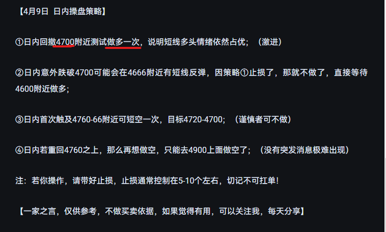 行情復盤：   4月9日黃金先抑後揚，先回踩最低4699附近，隨後震盪走高，亞歐盤最高知道4759附近回落，美盤衝高至4801回落，最終收盤在4764，收小陽K。走勢可以說被完美預測！ 策略回顧：4月9日一早給到操盤策略：《[鏈接: 黃金漲的突然，跌的自然，日內方向需關注這兩個價位！]》點擊查閱 ①日內回撤4700附近可以做多一次，亞盤最低迴踩4699附近隨後拉升，美盤之前最高去到4759附近，策略成功獲利； ②策略給到4760附近可以空，其實這個點位在歐盤的時候觸及到了4658，隨後下跌至4635附近再上漲，當然了我也在給美盤策略的時候說到了，如果沒做的就不要去做了，而是提示4800附近做空，美盤最高去到了4801，剛好觸發，隨後回落至4760附近震盪。可以說4.9日的行情走勢完全在我的分析和預期之中。 消息面：  ①停火雖然大家都同意，但是炮火根本沒有停，該談的談該打的打，海峽也未開放，所以接下來依然重點關注中東發展局勢； ②20:30公佈美國3月末季度CPI年率；（重點關注） 技術面： 日線級別依然是反彈多頭，4小時趨勢依然偏多，但明顯多頭量能不...